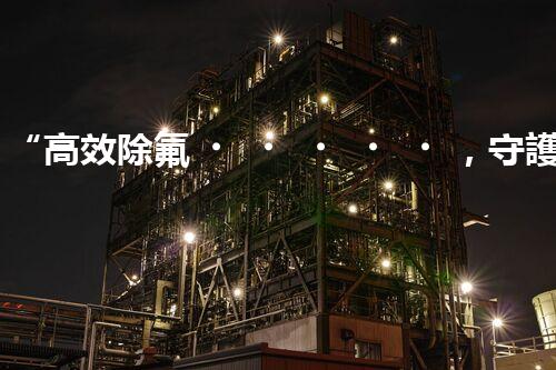 “高效除氟，守護碧水藍天——廢水中氟離子處理新篇章”